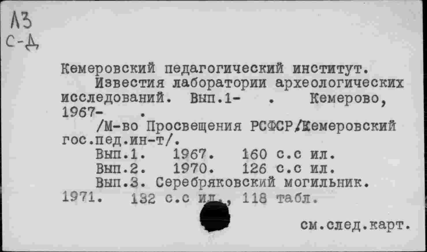 ﻿Кемеровский педагогический институт.
Известия лаборатории археологических исследований. Вып.1- . Кемерово, 1967-
/М-во Просвещения РСФСР/Кемеровский гос.пед.ин-т/.
Вып.1.	1967.	160 с.с ил.
Вып.2.	1970.	126 с.с ил.
Вып.З. Серебряковский могильник.
1971.	132 с.с их.. 118 табл.
см.след.карт.